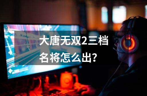 大唐无双2三档名将怎么出？-第1张-游戏相关-话依网