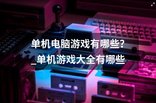 单机电脑游戏有哪些？_单机游戏大全有哪些-第1张-游戏相关-话依网