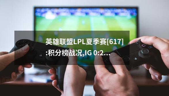 英雄联盟LPL夏季赛[6.17]:积分榜战况,IG 0:2 OMG,RA 1:2 WBG一汽奥迪-第1张-游戏相关-话依网