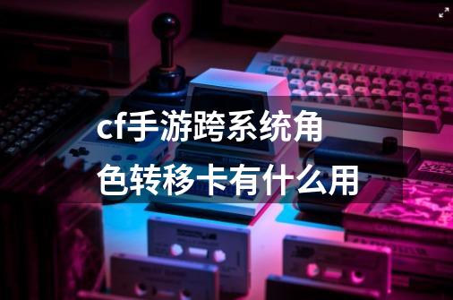 cf手游跨系统角色转移卡有什么用-第1张-游戏相关-话依网