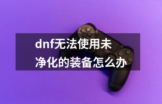 dnf无法使用未净化的装备怎么办-第1张-游戏相关-话依网