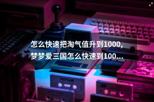 怎么快速把淘气值升到1000?,梦梦爱三国怎么快速到1000关-第1张-游戏相关-话依网