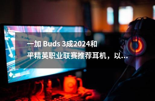 一加 Buds 3成2024和平精英职业联赛推荐耳机，以低延迟与沉浸音效引领电竞新风尚-第1张-游戏相关-话依网