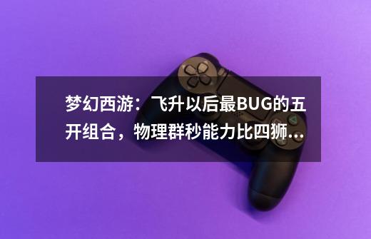 梦幻西游：飞升以后最BUG的五开组合，物理群秒能力比四狮驼还强-第1张-游戏相关-话依网