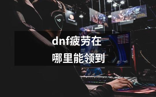 dnf疲劳在哪里能领到-第1张-游戏相关-话依网