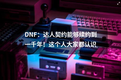 DNF：达人契约能够续约到一千年！这个人大家都认识-第1张-游戏相关-话依网