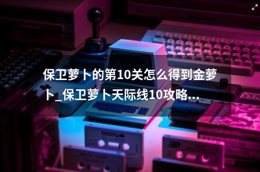 保卫萝卜的第10关怎么得到金萝卜_保卫萝卜天际线10攻略图-第1张-游戏相关-话依网