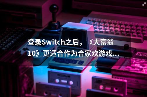 登录Switch之后，《大富翁10》更适合作为合家欢游戏了-第1张-游戏相关-话依网