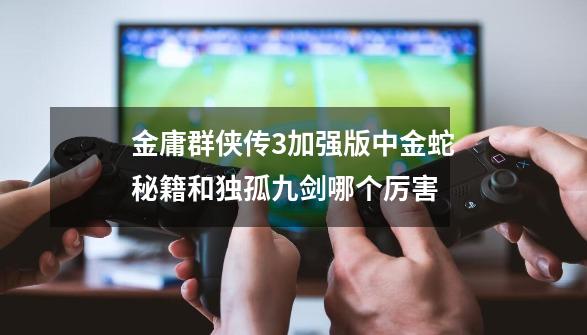 金庸群侠传3加强版中金蛇秘籍和独孤九剑哪个厉害-第1张-游戏相关-话依网