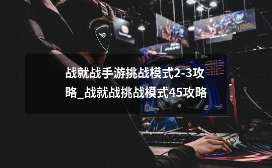 战就战手游挑战模式2-3攻略_战就战挑战模式45攻略-第1张-游戏相关-话依网