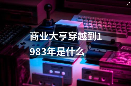 商业大亨穿越到1983年是什么-第1张-游戏相关-话依网