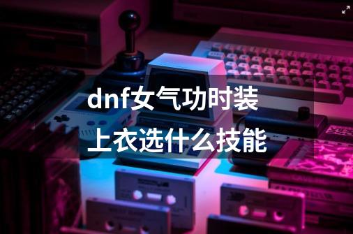 dnf女气功时装上衣选什么技能-第1张-游戏相关-话依网