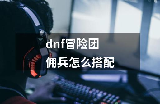 dnf冒险团佣兵怎么搭配-第1张-游戏相关-话依网