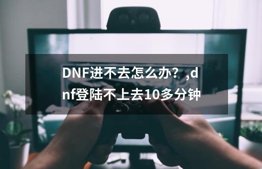 DNF进不去怎么办？,dnf登陆不上去10多分钟-第1张-游戏相关-话依网