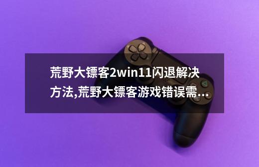 荒野大镖客2win11闪退解决方法,荒野大镖客游戏错误需要重启吗-第1张-游戏相关-话依网