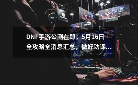 DNF手游公测在即，5月16日全攻略全消息汇总，做好功课得心应手。-第1张-游戏相关-话依网