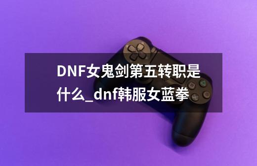 DNF女鬼剑第五转职是什么_dnf韩服女蓝拳-第1张-游戏相关-话依网