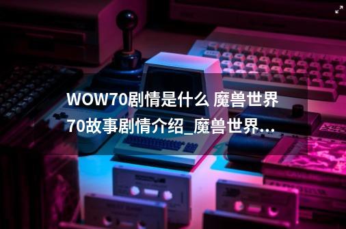 WOW7.0剧情是什么 魔兽世界7.0故事剧情介绍_魔兽世界故事剧情在哪里看-第1张-游戏相关-话依网