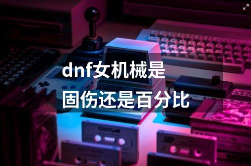 dnf女机械是固伤还是百分比-第1张-游戏相关-话依网