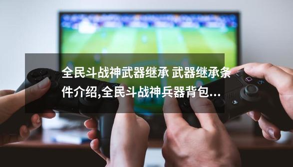 全民斗战神武器继承 武器继承条件介绍,全民斗战神兵器背包怎么获得-第1张-游戏相关-话依网