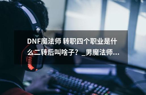 DNF魔法师 转职四个职业是什么.二转后叫啥子？_男魔法师和女魔法师-第1张-游戏相关-话依网