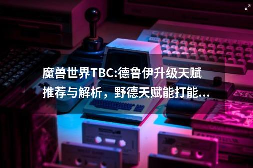 魔兽世界TBC:德鲁伊升级天赋推荐与解析，野德天赋能打能抗-第1张-游戏相关-话依网