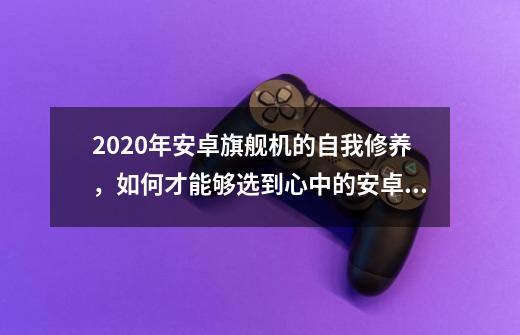 2020年安卓旗舰机的自我修养，如何才能够选到心中的安卓旗舰？-第1张-游戏相关-话依网