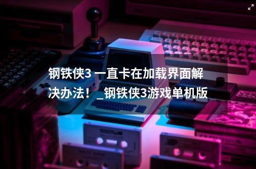 钢铁侠3 一直卡在加载界面解决办法！_钢铁侠3游戏单机版-第1张-游戏相关-话依网