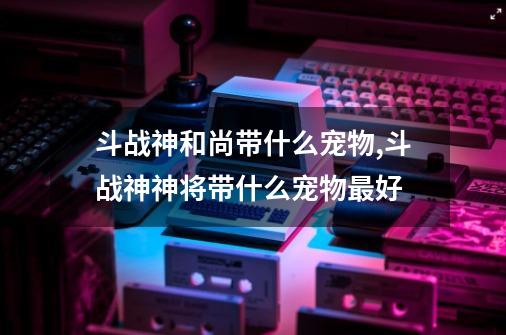 斗战神和尚带什么宠物,斗战神神将带什么宠物最好?-第1张-游戏相关-话依网