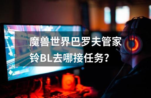 魔兽世界巴罗夫管家铃BL去哪接任务？-第1张-游戏相关-话依网