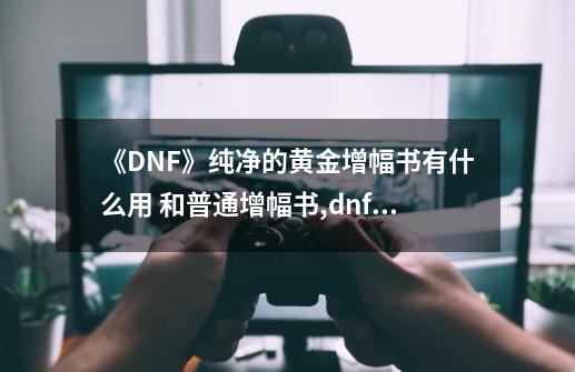 《DNF》纯净的黄金增幅书有什么用 和普通增幅书,dnf纯净的黄金增幅书怎么用最好-第1张-游戏相关-话依网