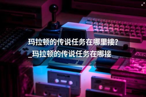 玛拉顿的传说任务在哪里接？_玛拉顿的传说任务在哪接-第1张-游戏相关-话依网