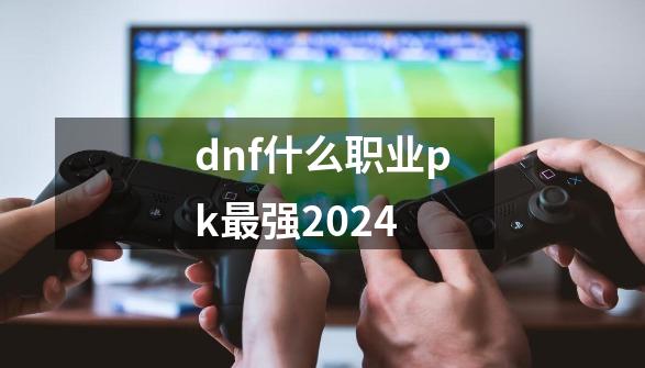 dnf什么职业pk最强2024-第1张-游戏相关-话依网