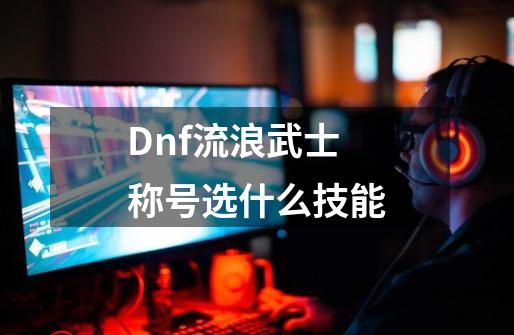 Dnf流浪武士称号选什么技能-第1张-游戏相关-话依网