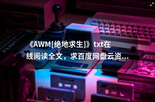 《AWM[绝地求生]》txt在线阅读全文，求百度网盘云资源_awm绝地求生完整-第1张-游戏相关-话依网