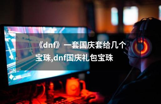 《dnf》一套国庆套给几个宝珠?,dnf国庆礼包宝珠-第1张-游戏相关-话依网