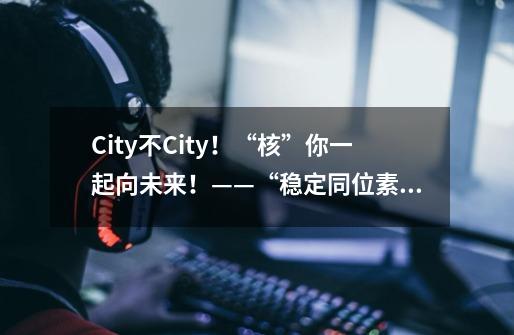 City不City！“核”你一起向未来！——“稳定同位素溯源”篇-第1张-游戏相关-话依网