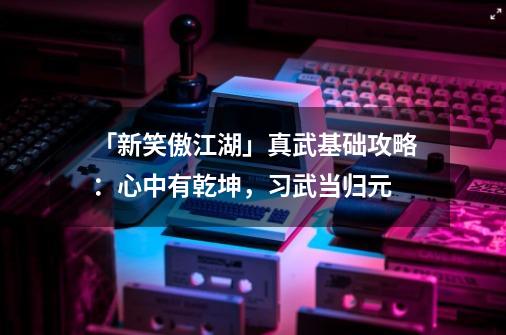 「新笑傲江湖」真武基础攻略：心中有乾坤，习武当归元-第1张-游戏相关-话依网