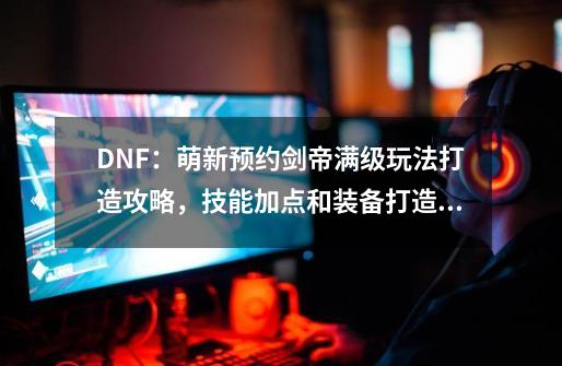 DNF：萌新预约剑帝满级玩法打造攻略，技能加点和装备打造分析-第1张-游戏相关-话依网