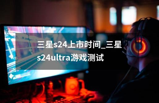 三星s24上市时间_三星s24ultra游戏测试-第1张-游戏相关-话依网