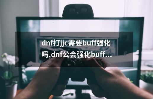 dnf打jjc需要buff强化吗,dnf公会强化buff5级-第1张-游戏相关-话依网