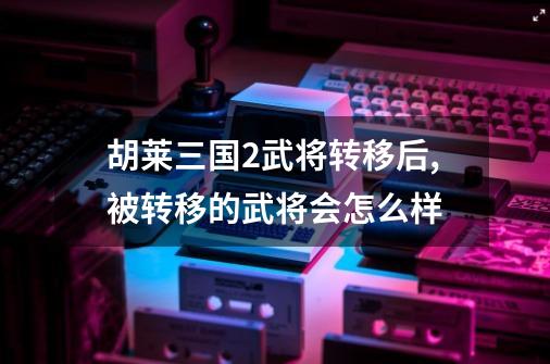 胡莱三国2武将转移后,被转移的武将会怎么样-第1张-游戏相关-话依网