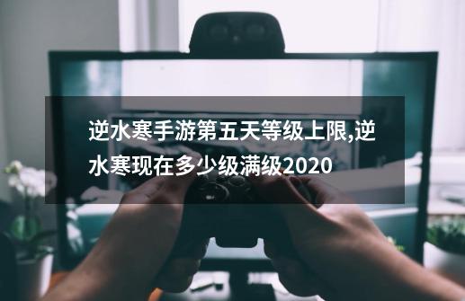 逆水寒手游第五天等级上限,逆水寒现在多少级满级2020-第1张-游戏相关-话依网