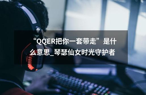 “QQER把你一套带走”是什么意思_琴瑟仙女时光守护者-第1张-游戏相关-话依网