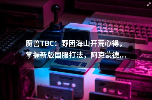 魔兽TBC：野团海山开荒心得，掌握新版国服打法，阿克蒙德变木桩-第1张-游戏相关-话依网