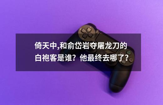 倚天中,和俞岱岩夺屠龙刀的白袍客是谁？他最终去哪了？-第1张-游戏相关-话依网