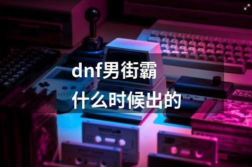 dnf男街霸什么时候出的-第1张-游戏相关-话依网