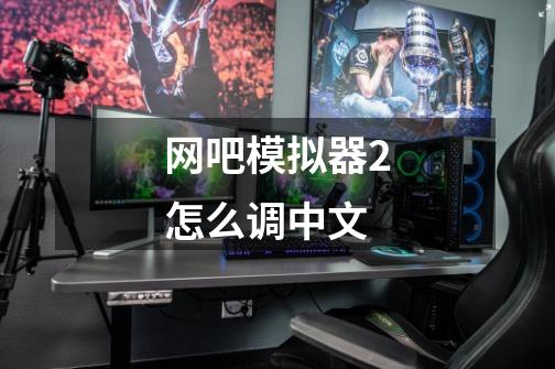 网吧模拟器2怎么调中文-第1张-游戏相关-话依网