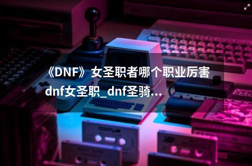 《DNF》女圣职者哪个职业厉害 dnf女圣职_dnf圣骑二觉样子-第1张-游戏相关-话依网