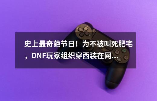 史上最奇葩节日！为不被叫死肥宅，DNF玩家组织穿西装在网吧打团-第1张-游戏相关-话依网